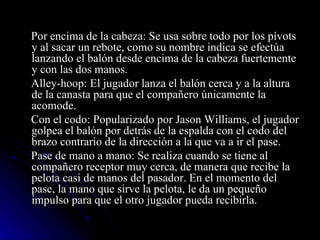 Por encima de la cabeza: Se usa sobre todo por los pívots y al sacar un rebote, como su nombre indica se efectúa lanzando el balón desde encima de la cabeza fuertemente y con las dos manos. Alley-hoop: El jugador lanza el balón cerca y a la altura de la canasta para que el compañero únicamente la acomode. Con el codo: Popularizado por Jason Williams, el jugador golpea el balón por detrás de la espalda con el codo del brazo contrario de la dirección a la que va a ir el pase. Pase de mano a mano: Se realiza cuando se tiene al compañero receptor muy cerca, de manera que recibe la pelota casi de manos del pasador. En el momento del pase, la mano que sirve la pelota, le da un pequeño impulso para que el otro jugador pueda recibirla. 