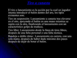 Tiro a canasta El tiro o lanzamiento es la acción por la cual un jugador intenta introducir el balón dentro del aro, los tipos existentes son: Tiro en suspensión: Lanzamiento a canasta tras elevarse en el aire, apoyando el balón en una mano mientras se sujeta con la otra, finalizando el lanzamiento con un característico golpe de muñeca. Tiro libre: Lanzamiento desde la línea de tiros libres, después de una falta personal o una falta técnica. Bandeja o doble ritmo : Lanzamiento en carrera, con una sola mano, después de haber dado máximo dos pasos después de dejar de botar el balón. 