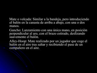 Mate o volcada: Similar a la bandeja, pero introduciendo el balón en la canasta de arriba a abajo, con una o dos manos. Gancho: Lanzamiento con una única mano, en posición perpendicular al aro, con el brazo estirado, deslizando suavemente el balón. Alley-Hoop: Mate realizado por un jugador que coge el balón en el aire tras saltar y recibiendo el pase de un compañero en el aire. 
