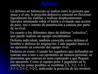 Defensa La defensa en baloncesto se realiza entre la persona que ataca y el aro, la posición defensiva consiste en flexionar ligeramente las rodillas y realizar desplazamientos laterales intentando robar el balón o evitando una acción de pase, tiro o intento de penetración a canasta por parte de su rival. En cuanto a los diferentes tipos de defensa "colectiva", que puede realizar un equipo encontramos: Defensa individual, también conocida como defensa al hombre o defensa de asignación: Cada jugador marca a un oponente en concreto del equipo rival. Defensa en zonas: Cuando los jugadores que defienden no marcan uno a uno a sus oponentes de manera personal, se denomina que marcan en zona esperando a que lleguen los atacantes. Como el equipo pone 5 jugadores en la cancha las zonas posibles se nombran 2-3, 3-2, 1-3-1, 3-1-1, 2-1-2, 1-2-2, indicando la posición de los mismos. 