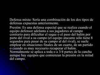 Defensa mixta: Sería una combinación de los dos tipos de defensas expuestas anteriormente. Presión: Es una defensa especial que se realiza cuando el equipo defensor adelanta a sus jugadores al campo contrario para dificultar el saque o el paso del balón por parte del rival a su campo (el equipo atacante sólo tiene 8 segundos para pasar de su campo al del rival), se suele emplear en situaciones finales de un cuarto, de un partido o cuando es muy necesario recuperar el balón. Normalmente se aplica a toda o a 3/4 partes de la cancha aunque hay equipos que comienzan la presión en la mitad del campo. 