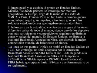 El juego gustó y se estableció pronto en Estados Unidos. México, fue donde primero se introdujo por motivos geográficos. A Europa, llegó de la mano de las sedes de YMCA a París, Francia. Pero no fue hasta la primera guerra mundial que cogió gran impulso, sobre todo gracias a los soldados estadounidenses que jugaban en sus ratos libres. El baloncesto en la actualidad cuenta con una gran difusión en diferentes países de todo el mundo, siendo uno de los deportes con más participantes y competiciones regulares en distintas zonas y países del mundo. En Estados Unidos, se disputa la National Basketball Association|NBA, considerada la mejor competición mundial de baloncesto de clubes. La línea de tres puntos (triple), se probó en Estados Unidos en 1933. Sin embargo, no sería adoptada por la American Basketball Association|ABA hasta el año 1968, llegando a la National Basketball Association|NBA en la temporada 1979-80 de la NBA|temporada 1979-80. En el baloncesto FIBA habría que esperar hasta 1984 para que formara parte de su reglamento. 