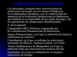 Competiciones internacionales Las principales competiciones internacionales de selecciones nacionales son los Juegos Olímpicosy los Campeonatos Mundiales, que se celebran bajo los auspicios de la Federación Internacional de Baloncesto, que también es la responsable de las reglas de juego y de la organización de campeonatos internacionales. A nivel regional: Campeonato FIBA Américas, organizado por la Confederación Panamericana de Baloncesto. Juegos Panamericanos, en el que se enfrentan las mejores selecciones de América. Centrobasket, en el que se enfretan las selecciones nacionales de México, América Central y el Caribe. Torneo Sudamericano de Básquetbol, en el que se enfrentan todas las selecciones de América del Sur. Eurobasket, en el que se enfrentan las 16 mejores selecciones de Europa. 