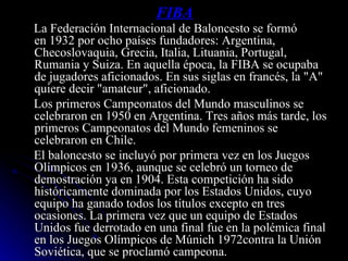 FIBA La Federación Internacional de Baloncesto se formó en 1932 por ocho países fundadores: Argentina, Checoslovaquia, Grecia, Italia, Lituania, Portugal, Rumania y Suiza. En aquella época, la FIBA se ocupaba de jugadores aficionados. En sus siglas en francés, la "A" quiere decir "amateur", aficionado. Los primeros Campeonatos del Mundo masculinos se celebraron en 1950 en Argentina. Tres años más tarde, los primeros Campeonatos del Mundo femeninos se celebraron en Chile. El baloncesto se incluyó por primera vez en los Juegos Olímpicos en 1936, aunque se celebró un torneo de demostración ya en 1904. Esta competición ha sido históricamente dominada por los Estados Unidos, cuyo equipo ha ganado todos los títulos excepto en tres ocasiones. La primera vez que un equipo de Estados Unidos fue derrotado en una final fue en la polémica final en los Juegos Olímpicos de Múnich 1972contra la Unión Soviética, que se proclamó campeona. 