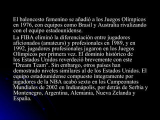 El baloncesto femenino se añadió a los Juegos Olímpicos en 1976, con equipos como Brasil y Australia rivalizando con el equipo estadounidense. La FIBA eliminó la diferenciación entre jugadores aficionados (amateurs) y profesionales en 1989, y en 1992, jugadores profesionales jugaron en los Juegos Olímpicos por primera vez. El dominio histórico de los Estados Unidos reverdeció brevemente con este "Dream Team". Sin embargo, otros países han demostrado niveles similares al de los Estados Unidos. El equipo estadounidense compuesto íntegramente por jugadores de la NBA acabó sexto en los Campeonatos Mundiales de 2002 en Indianápolis, por detrás de Serbia y Montenegro, Argentina, Alemania, Nueva Zelanda y España.  