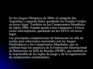 En los Juegos Olímpicos de 2004, el campeón fue Argentina y segunda Italia, quedando los Estados Unidos en tercer lugar. También en los Campeonatos Mundiales de Japón 2006, España quedó como campeona y Grecia como subcampeona, quedando así los EEUU en tercer lugar. Las principales competiciones de baloncesto en silla de ruedas para selecciones nacionales son los Juegos Paralímpicos y los Campeonatos Mundiales, que se celebran bajo los auspicios de la Federación Internacional de Baloncesto en Silla de Ruedas (IWBF), que también es la responsable de las reglas de juego y de la organización de campeonatos continentales. 