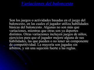 Variaciones del baloncesto Son los juegos o actividades basadas en el juego del baloncesto, en las cuales el jugador utiliza habilidades básicas del baloncesto. Algunas no son más que variaciones, mientras que otras son ya deportes distintos. Otras variaciones incluyen juegos de niños, ejercicios para que el jugador mejore alguna de sus habilidades, las que pueden o no tener un componente de competitividad. La mayoría son jugadas sin árbitros, y sin una sujeción fuerte a las reglas. 