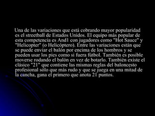 Una de las variaciones que está cobrando mayor popularidad es el streetball de Estados Unidos. El equipo más popular de esta competencia es And1 con jugadores como "Hot Sauce" y "Helicopter" (o Helicóptero). Entre las variaciones están que se puede enviar el balón por encima de los hombros y se pueden usar los pies como si fuera fútbol. También es posible moverse rodando el balón en vez de botarlo. También existe el clásico "21" que contiene las mismas reglas del baloncesto profesional sólo que más rudo y que se juega en una mitad de la cancha, gana el primero que anota 21 puntos. 