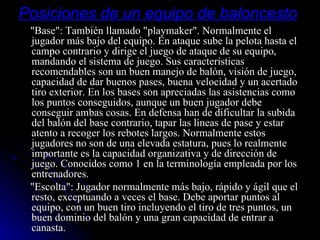 Posiciones de un equipo de baloncesto   "Base": También llamado "playmaker". Normalmente el jugador más bajo del equipo. En ataque sube la pelota hasta el campo contrario y dirige el juego de ataque de su equipo, mandando el sistema de juego. Sus características recomendables son un buen manejo de balón, visión de juego, capacidad de dar buenos pases, buena velocidad y un acertado tiro exterior. En los bases son apreciadas las asistencias como los puntos conseguidos, aunque un buen jugador debe conseguir ambas cosas. En defensa han de dificultar la subida del balón del base contrario, tapar las líneas de pase y estar atento a recoger los rebotes largos. Normalmente estos jugadores no son de una elevada estatura, pues lo realmente importante es la capacidad organizativa y de dirección de juego. Conocidos como 1 en la terminología empleada por los entrenadores. "Escolta": Jugador normalmente más bajo, rápido y ágil que el resto, exceptuando a veces el base. Debe aportar puntos al equipo, con un buen tiro incluyendo el tiro de tres puntos, un buen dominio del balón y una gran capacidad de entrar a canasta.  