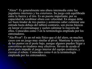 "Alero": Es generalmente una altura intermedia entre los jugadores interiores y los exteriores. Su juego está equilibrado entre la fuerza y el tiro. Es un puesto importante, por su capacidad de combinar altura con velocidad. En ataque debe ser buen tirador de tres puntos y asimismo saber culminar una entrada hasta debajo del tablero contrario, son piezas básicas en lanzar el contraataque y suelen culminar la mayoría de ellos. Conocidos como 3 en la terminología empleada por los entrenadores. "Ala-Pívot": Es un rol más físico que el del alero, en muchos casos con un juego muy similar al pívot. Mantiene la mayoría de los puntos en el poste bajo, aunque algunos pueden llegar a convertirse en tiradores muy efectivos. Sirven de ayuda al pívot para impedir el juego interior del equipo contrario, y cierran el rebote. Conocidos como 4 en la terminología empleada por los entrenadores. 