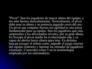 "Pívot": Son los jugadores de mayor altura del equipo, y los más fuertes muscularmente. Normalmente, el pívot debe usar su altura y su potencia jugando cerca del aro. Un pívot que conjunte fuerza con agilidad es una pieza fundamental para su equipo. Son los jugadores que más sorprenden a los aficionados nóveles, por su gran altura. En Europa el pívot medio ha evolucionado más y es capaz de abrirse hacia afuera para tirar. En defensa buscan recoger el rebote corto, impedir el juego interior del equipo contrario y taponar las entradas de jugadores exteriores. Conocidos como 5 en la terminología empleada por los entrenadores 