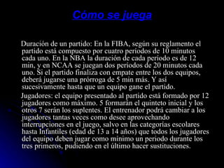 Cómo se juega Duración de un partido: En la FIBA, según su reglamento el partido está compuesto por cuatro períodos de 10 minutos cada uno. En la NBA la duración de cada período es de 12 min, y en NCAA se juegan dos períodos de 20 minutos cada uno. Si el partido finaliza con empate entre los dos equipos, deberá jugarse una prórroga de 5 min más. Y así sucesivamente hasta que un equipo gane el partido. Jugadores: el equipo presentado al partido está formado por 12 jugadores como máximo. 5 formarán el quinteto inicial y los otros 7 serán los suplentes. El entrenador podrá cambiar a los jugadores tantas veces como desee aprovechando interrupciones en el juego, salvo en las categorías escolares hasta Infantiles (edad de 13 a 14 años) que todos los jugadores del equipo deben jugar como mínimo un periodo durante los tres primeros, pudiendo en el último hacer sustituciones. 