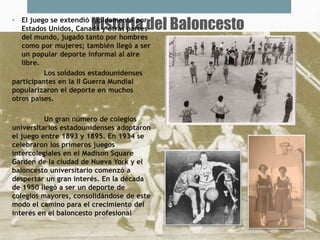 Historia del Baloncesto• El juego se extendió rápidamente por
Estados Unidos, Canadá y otras partes
del mundo, jugado tanto por hombres
como por mujeres; también llegó a ser
un popular deporte informal al aire
libre.
Los soldados estadounidenses
participantes en la II Guerra Mundial
popularizaron el deporte en muchos
otros países.
Un gran número de colegios
universitarios estadounidenses adoptaron
el juego entre 1893 y 1895. En 1934 se
celebraron los primeros juegos
intercolegiales en el Madison Square
Garden de la ciudad de Nueva York y el
baloncesto universitario comenzó a
despertar un gran interés. En la década
de 1950 llegó a ser un deporte de
colegios mayores, consolidándose de este
modo el camino para el crecimiento del
interés en el baloncesto profesional
 