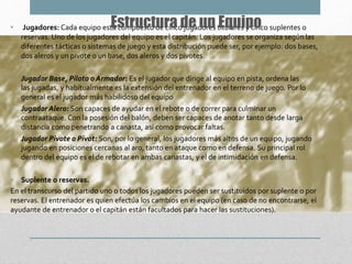 • Jugadores: Cada equipo está compuesto de cinco jugadores titulares y cinco suplentes o
reservas. Uno de los jugadores del equipo es el capitán. Los jugadores se organiza según las
diferentes tácticas o sistemas de juego y esta distribución puede ser, por ejemplo: dos bases,
dos aleros y un pivote o un base, dos aleros y dos pivotes.
• Jugador Base, Piloto o Armador: Es el jugador que dirige al equipo en pista, ordena las
las jugadas, y habitualmente es la extensión del entrenador en el terreno de juego. Por lo
general es el jugador más habilidoso del equipo
• Jugador Alero: Son capaces de ayudar en el rebote o de correr para culminar un
contraataque. Con la posesión del balón, deben ser capaces de anotar tanto desde larga
distancia como penetrando a canasta, así como provocar faltas.
• Jugador Pivote o Pivot: Son, por lo general, los jugadores más altos de un equipo, jugando
jugando en posiciones cercanas al aro, tanto en ataque como en defensa. Su principal rol
dentro del equipo es el de rebotar en ambas canastas, y el de intimidación en defensa.
• Suplente o reservas.
En el transcurso del partido uno o todos los jugadores pueden ser sustituidos por suplente o por
reservas. El entrenador es quien efectúa los cambios en el equipo (en caso de no encontrarse, el
ayudante de entrenador o el capitán están facultados para hacer las sustituciones).
Estructura de un Equipo
 