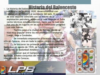 Historia del Baloncesto• La historia del baloncesto en Venezuela se inicia a
comienzos de los años 1920, desarrollándose con
rapidez en el centro y al occidente del país. El apogeo
de este deporte coincidió con los inicios de la
explotación petrolera, etapa en la cual llegaron al Zulia
varios técnicos estadounidenses, razón por la cual este
fue uno de los lugares en los que el baloncesto progresó
con más fuerza.
Táchira pasó a la ciudad de Mérida, donde se
hizo muy popular entre los estudiantes universitarios.
Luego, llega a Carabobo.
De inmediato empezaron a formarse equipos, no
sólo en Caracas, sino en toda la región centro-occidental.
Se iniciaron los primeros intercambios amistosos,
hasta que en agosto de 1935, se fundó en Caracas la
Asociación de Basketball Amateur.
A pesar que el Campeonato tenía el nombre de
Nacional, y había conjuntos del interior, los equipos eran
básicamente de Caracas.
 