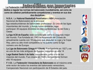 F.I.B.A.:
La Federación Internacional de Baloncesto es el organismo que se
dedica a regular las normas del baloncesto mundialmente, así como de
como de celebrar periódicamente competiciones y eventos en sus dos
dos disciplinas.
• N.B.A.: La National Basketball Association o NBA (Asociación
Nacional de Baloncesto) es la principal
liga estadounidense de baloncesto profesional. Es una de las ligas
importantes del mundo, y donde todos quisieran jugar.
participan 30 equipos divididos en dos conferencias: la del Este y
Oeste.
• La liga ACB de España: está considerada como la segunda mejor
del mundo. Fue fundada en 1983 la Asociación de Clubes de
actualmente cuenta con 18 equipos que disputan la Liga y la Copa
Rey, pero su alto nivel competitivo la ha puesto como la liga
número uno de Europa.
• La Liga de Baloncesto Griega A1 Ethniki: Fue fundada en 1927 y es
es una de las más antiguas de Europa. compiten en ella 14
• Lega Basket Serie A de Italia: considerada como una de las
mejores del mundo. Fue creada en 1920 y actualmente forman
ella 16 equipos
• F.V.B.: La Federación Venezolana de Baloncesto es el máximo ente
ente rector de todos los eventos del baloncesto venezolano,
Campeonato Nacional con participación de 8 Estados del país.
Federaciones mas Importantes
 