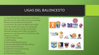 La Liga ACB (también conocida por motivos de
patrocinio como Liga Endesa) es la principal liga
de baloncesto profesional de España.
La Asociación de Clubes de Baloncesto (ACB)
tomó las riendas de la Liga en la temporada
1983–1984 en sustitución de la Federación
Española de Baloncesto (FEB), que dejó de
organizar la Liga Nacional. En la ACB hay unos
18 equipos en total.
1) NBA (Estados Unidos),
2) ACB (España),
3) Hellenic Basketball (Grecia),
4) Russian Basketball Federation (Rusia),
5) Liga Lituana (Lituania),
6) Federacion Francesa (Francia),
7) LigaTurca (Turquia),
8) Federacion Italiana (Italia),
LIGAS DEL BALONCESTO
 