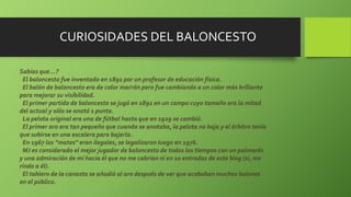 CURIOSIDADES DEL BALONCESTO
Sabías que…?
El baloncesto fue inventado en 1891 por un profesor de educación física.
El balón de baloncesto era de color marrón pero fue cambiando a un color más brillante
para mejorar su visibilidad.
El primer partido de baloncesto se jugó en 1891 en un campo cuyo tamaño era la mitad
del actual y sólo se anotó 1 punto.
La pelota original era una de fútbol hasta que en 1929 se cambió.
El primer aro era tan pequeño que cuando se anotaba, la pelota no baja y el árbitro tenía
que subirse en una escalera para bajarla.
En 1967 los “mates” eran ilegales, se legalizaron luego en 1976.
MJ es considerado el mejor jugador de baloncesto de todos los tiempos con un palmarés
y una admiración de mí hacia él que no me cabrían ni en 10 entradas de este blog (sí, me
rindo a él).
El tablero de la canasta se añadió al aro después de ver que acababan muchos balones
en el público.
 