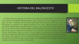 HISTORIA DEL BALONCESTO
- El baloncesto nace durante el invierno en el norte de Estados Unidos. El profesor de la
Universidad de Springfield (Massachusetts), James Naismith, le fue encargada la misión, en
1891, de idear un deporte que se pudiera jugar bajo techo, pues los inviernos en esa zona
dificultaban la realización de alguna actividad al aire libre. James Naismith, analizó las
actividades deportivas que se practicaban en la época, cuya característica predominante era la
fuerza o el contacto físico, y pensó en algo suficientemente activo, que requiriese más destreza
que fuerza y que no tuviese mucho contacto físico. El profesor recordó un antiguo juego de su
infancia denominado “duck on a rock” (El pato sobre una roca), que consistía en intentar
alcanzar un objeto colocado sobre una roca lanzándole una piedra. Naismith pidió al encargado
del colegio unas cajas de 50 cm de diámetro pero lo único que le consiguió fueron unas
canastas de melocotones, que mandó colgar en las barandillas de la galería superior que
rodeaba el gimnasio, a una altura determinada.
 