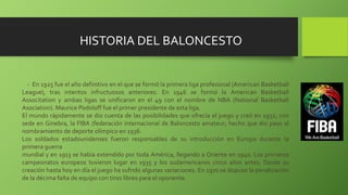 - En 1925 fue el año definitivo en el que se formó la primera liga profesional (American Basketball
League), tras intentos infructuosos anteriores. En 1946 se formó la American Basketball
Associtation y ambas ligas se unificaron en el 49 con el nombre de NBA (National Basketball
Asociation). Maurice Podoloff fue el primer presidente de esta liga.
El mundo rápidamente se dio cuenta de las posibilidades que ofrecía el juego y creó en 1932, con
sede en Ginebra, la FIBA (federación internacional de Baloncesto amateur; hecho que dio paso al
nombramiento de deporte olímpico en 1936.
Los soldados estadounidenses fueron responsables de su introducción en Europa durante la
primera guerra
mundial y en 1913 se había extendido por toda América, llegando a Oriente en 1940. Los primeros
campeonatos europeos tuvieron lugar en 1935 y los sudamericanos cinco años antes. Desde su
creación hasta hoy en día el juego ha sufrido algunas variaciones. En 1970 se dispuso la penalización
de la décima falta de equipo con tiros libres para el oponente.
HISTORIA DEL BALONCESTO
 