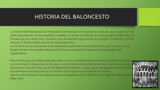 La historia del baloncesto en Venezuela se remonta a los inicios de los años de 1920, cuando en las
calles polvorientas de las pequeñas ciudades, se ponía en práctica el nuevo juego norteño bajo el
formato de tres contra tres, situación que se extendió fugazmente en la región occidental y central
del país. El florecimiento de esta disciplina deportiva
se combinó con el nacimiento de la explotación petrolera en territorio zuliano, por tal razón con la
llegada de técnicos estadounidenses, fue en esa zona donde el baloncesto progresaba más
rápidamente.
Para los años 30, ya el baloncesto abarcaba casi en su totalidad la zona centro-occidental del país y
con la formación de equipos, le dio paso a los primeros intercambios amistosos, hasta que en 1935,
se fundó en Caracas la Asociación de Basketball Amateur, a pesar que el campeonato fue nombrado
inicialmente como Nacional por la inclusión de conjuntos provenientes del interior,
está la conformaban en su mayoría equipos Caraqueños como: Beverly Halls, Maccabi, Montañeses,
Silka y Ávil
HISTORIA DEL BALONCESTO
 