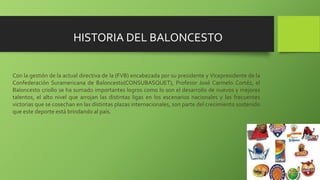 Con la gestión de la actual directiva de la (FVB) encabezada por su presidente y Vicepresidente de la
Confederación Suramericana de Baloncesto(CONSUBASQUET), Profesor José Carmelo Cortéz, el
Baloncesto criollo se ha sumado importantes logros como lo son el desarrollo de nuevos y mejores
talentos, el alto nivel que arrojan las distintas ligas en los escenarios nacionales y las frecuentes
victorias que se cosechan en las distintas plazas internacionales, son parte del crecimiento sostenido
que este deporte está brindando al país.
HISTORIA DEL BALONCESTO
 