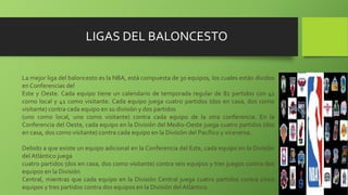 LIGAS DEL BALONCESTO
La mejor liga del baloncesto es la NBA, está compuesta de 30 equipos, los cuales están dividos
en Conferencias del
Este y Oeste. Cada equipo tiene un calendario de temporada regular de 82 partidos con 41
como local y 41 como visitante. Cada equipo juega cuatro partidos (dos en casa, dos como
visitante) contra cada equipo en su división y dos partidos
(uno como local, uno como visitante) contra cada equipo de la otra conferencia. En la
Conferencia del Oeste, cada equipo en la División del Medio-Oeste juega cuatro partidos (dos
en casa, dos como visitante) contra cada equipo en la División del Pacífico y viceversa.
Debido a que existe un equipo adicional en la Conferencia del Este, cada equipo en la División
del Atlántico juega
cuatro partidos (dos en casa, dos como visitante) contra seis equipos y tres juegos contra dos
equipos en la División
Central, mientras que cada equipo en la División Central juega cuatro partidos contra cinco
equipos y tres partidos contra dos equipos en la División del Atlántico.
 