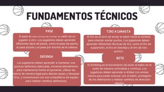 FUNDAMENTOS TÉCNICOS
El pase es una forma de mover el balón de un
jugador a otro. Los jugadores deben aprender
diferentes tipos de pases, como el pase de pecho,
el pase picado y el pase por encima de la cabeza.
El dribbling es el movimiento de botar el balón en el
suelo de manera controlada y continua. Los
jugadores deben aprender a driblar con ambas
manos para poder avanzar con el balón, protegerlo
de los defensores y realizar cambios de dirección
rápidos.
El tiro es el acto de lanzar el balón hacia la canasta
para intentar anotar puntos. Los jugadores deben
aprender diferentes técnicas de tiro, como el tiro de
suspensión, el tiro en bandeja y el tiro de tres
puntos.
Los jugadores deben aprender a mantener una
postura defensiva adecuada, moverse lateralmente
para mantenerse frente al oponente, utilizar las
manos de manera legal para desviar pases y bloquear
tiros, y comunicarse con sus compañeros de equipo
para realizar cambios defensivos
 