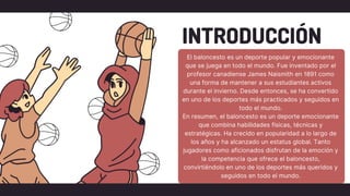 INTRODUCCIÓN
El baloncesto es un deporte popular y emocionante
que se juega en todo el mundo. Fue inventado por el
profesor canadiense James Naismith en 1891 como
una forma de mantener a sus estudiantes activos
durante el invierno. Desde entonces, se ha convertido
en uno de los deportes más practicados y seguidos en
todo el mundo.
En resumen, el baloncesto es un deporte emocionante
que combina habilidades físicas, técnicas y
estratégicas. Ha crecido en popularidad a lo largo de
los años y ha alcanzado un estatus global. Tanto
jugadores como aficionados disfrutan de la emoción y
la competencia que ofrece el baloncesto,
convirtiéndolo en uno de los deportes más queridos y
seguidos en todo el mundo.
 