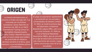 ORIGEN
La historia del baloncesto se
remonta a finales del siglo XIX. Fue
inventado por el profesor
canadiense James Naismith en
diciembre de 1891 en la YMCA
International Training School en
Springfield, Massachusetts,
Estados Unidos. Naismith buscaba
crear un nuevo juego que pudiera
ser practicado en espacios
cerrados durante el invierno, para
mantener a sus estudiantes activos
y entretenidos.
El juego se popularizó rápidamente
y se extendió por las escuelas y
universidades de Estados Unidos.
En 1893, se fundó la primera liga
de baloncesto, la National
Basketball League (NBL), pero tuvo
una corta duración. En 1949 se
creó la National Basketball
Association (NBA), que se convirtió
en la liga de baloncesto profesional
más importante del mundo y sigue
siendo reconocida como tal en la
actualidad.
 