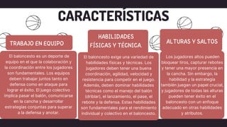 CARACTERÍSTICAS
El baloncesto exige una variedad de
habilidades físicas y técnicas. Los
jugadores deben tener una buena
coordinación, agilidad, velocidad y
resistencia para competir en el juego.
Además, deben dominar habilidades
técnicas como el manejo del balón
(driblar), el lanzamiento, el pase, el
rebote y la defensa. Estas habilidades
son fundamentales para el rendimiento
individual y colectivo en el baloncesto.
El baloncesto es un deporte de
equipo en el que la colaboración y
la coordinación entre los jugadores
son fundamentales. Los equipos
deben trabajar juntos tanto en
defensa como en ataque para
lograr el éxito. El juego colectivo
implica pasar el balón, comunicarse
en la cancha y desarrollar
estrategias conjuntas para superar
a la defensa y anotar.
Los jugadores altos pueden
bloquear tiros, capturar rebotes
y tener una mayor presencia en
la cancha. Sin embargo, la
habilidad y la estrategia
también juegan un papel crucial,
y jugadores de todas las alturas
pueden tener éxito en el
baloncesto con un enfoque
adecuado en otras habilidades
y atributos.
 
