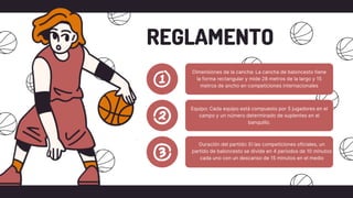 Dimensiones de la cancha: La cancha de baloncesto tiene
la forma rectangular y mide 28 metros de la largo y 15
metros de ancho en competiciones internacionales
REGLAMENTO
Equipo: Cada equipo está compuesto por 5 jugadores en el
campo y un número determinado de suplentes en el
banquillo.
Duración del partido: El las competiciones oficiales, un
partido de baloncesto se divide en 4 periodos de 10 minutos
cada uno con un descanso de 15 minutos en el medio
 