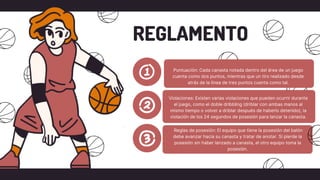 Puntuación: Cada canasta notada dentro del área de un juego
cuenta como dos puntos, mientras que un tiro realizado desde
atrás de la línea de tres puntos cuenta como tal.
REGLAMENTO
Violaciones: Existen varias violaciones que pueden ocurrir durante
el juego, como el doble dribbling (driblar con ambas manos al
mismo tiempo o volver a driblar después de haberlo detenido), la
violación de los 24 segundos de posesión para lanzar la canasta.
Reglas de posesión: El equipo que tiene la posesión del balón
debe avanzar hacia su canasta y tratar de anotar. Si pierde la
posesión sin haber lanzado a canasta, el otro equipo toma la
posesión.
 