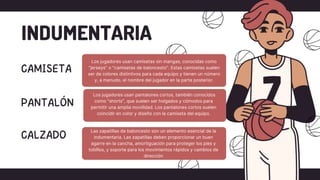 INDUMENTARIA
Los jugadores usan camisetas sin mangas, conocidas como
"jerseys" o "camisetas de baloncesto". Estas camisetas suelen
ser de colores distintivos para cada equipo y tienen un número
y, a menudo, el nombre del jugador en la parte posterior.
Los jugadores usan pantalones cortos, también conocidos
como "shorts", que suelen ser holgados y cómodos para
permitir una amplia movilidad. Los pantalones cortos suelen
coincidir en color y diseño con la camiseta del equipo.
Las zapatillas de baloncesto son un elemento esencial de la
indumentaria. Las zapatillas deben proporcionar un buen
agarre en la cancha, amortiguación para proteger los pies y
tobillos, y soporte para los movimientos rápidos y cambios de
dirección
 