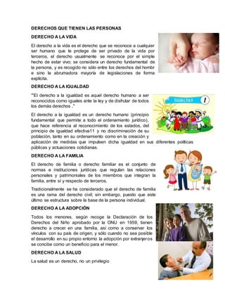 DERECHOS QUE TIENEN LAS PERSONAS
DERECHO A LA VIDA
El derecho a la vida es el derecho que se reconoce a cualquier
ser humano que le protege de ser privado de la vida por
terceros, el derecho usualmente se reconoce por el simple
hecho de estar vivo; se considera un derecho fundamental de
la persona, y es recogido no sólo entre los derechos del hombr
e sino la abrumadora mayoría de legislaciones de forma
explícita.
DERECHO A LA IGUALDAD
'''El derecho a la igualdad es aquel derecho humano a ser
reconocidos como iguales ante la ley y de disfrutar de todos
los demás derechos ."
El derecho a la igualdad es un derecho humano (principio
fundamental que permite a todo el ordenamiento jurídico),
que hace referencia al reconocimiento de los estados, del
principio de igualdad efectiva11 y no discriminación de su
poblaciòn, tanto en su ordenamiento como en la creación y
aplicación de medidas que impulsen dicha igualdad en sus diferentes políticas
públicas y actuaciones cotidianas.
DERECHO A LA FAMILIA
El derecho de familia o derecho familiar es el conjunto de
normas e instituciones jurídicas que regulan las relaciones
personales y patrimoniales de los miembros que integran la
familia, entre sí y respecto de terceros.
Tradicionalmente se ha considerado que el derecho de familia
es una rama del derecho civil; sin embargo, puesto que este
último se estructura sobre la base de la persona individual.
DERECHO A LA ADOPCIÓN
Todos los menores, según recoge la Declaración de los
Derechos del Niño aprobado por la ONU en 1959, tienen
derecho a crecer en una familia, así como a conservar los
vínculos con su país de origen, y sólo cuando no sea posible
el desarrollo en su propio entorno la adopción por extranjeros
se concibe como un beneficio para el menor.
DERECHO A LA SALUD
La salud es un derecho, no un privilegio
 