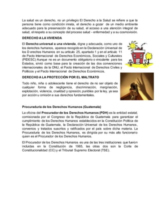La salud es un derecho, no un privilegio El Derecho a la Salud se refiere a que la
persona tiene como condición innata, el derecho a gozar de un medio ambiente
adecuado para la preservación de su salud, el acceso a una atención integral de
salud, el respeto a su concepto del proceso salud - enfermedad y a su cosmovisión.
DERECHO A LA VIVIENDA
El Derecho universal a una vivienda, digna y adecuada, como uno de
los derechos humanos, aparece recogido en la Declaración Universal de
los D erechos Humanos en su artículo 25, apartado 1 y en el artículo 11
de Pacto Internacional de Derechos Económicos, Sociales y Culturales
(PIDESC) Aunque no es un documento obligatorio o vinculante para los
Estados, sirvió como base para la creación de las dos convenciones
internacionales de la ONU, el Pacto Internacional de Derechos Civiles y
Políticos y el Pacto Internacional de Derechos Económicos.
DERECHO A LA PROTECCIÓN POR EL MALTRATO
Todo niño, niña o adolescente tiene el derecho de no ser objeto de
cualquier forma de negligencia, discriminación, marginación,
explotación, violencia, crueldad y opresión, punibles por la ley, ya sea
por acción u omisión a sus derechos fundamentales.
Procuraduría de los Derechos Humanos (Guatemala)
La oficina del Procurador de los Derechos Humanos (PDH) es la entidad estatal,
comisionada por el Congreso de la República de Guatemala para garantizar el
cumplimiento de los Derechos Humanos establecidos en la Constitución Política de
la República de Guatemala, la Declaración Universal de los Derechos Humanos,
convenios y tratados suscritos y ratificados por el país sobre dicha materia. La
Procuraduría de los Derechos Humanos, es dirigida por su más alto funcionario
quien es el Procurador de los Derechos Humanos.
El Procurador de los Derechos Humanos es una de las tres instituciones que fueron
incluidas en la Constitución de 1985, las otras dos son la Corte de
Constitucionalidad (CC) y el Tribunal Supremo Electoral (TSE).
 