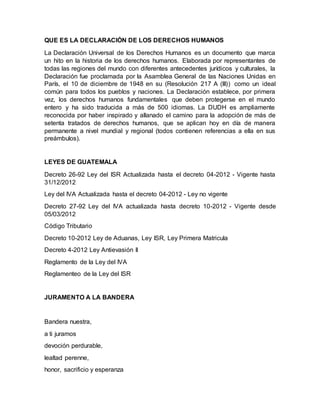 QUE ES LA DECLARACIÓN DE LOS DERECHOS HUMANOS
La Declaración Universal de los Derechos Humanos es un documento que marca
un hito en la historia de los derechos humanos. Elaborada por representantes de
todas las regiones del mundo con diferentes antecedentes jurídicos y culturales, la
Declaración fue proclamada por la Asamblea General de las Naciones Unidas en
París, el 10 de diciembre de 1948 en su (Resolución 217 A (III)) como un ideal
común para todos los pueblos y naciones. La Declaración establece, por primera
vez, los derechos humanos fundamentales que deben protegerse en el mundo
entero y ha sido traducida a más de 500 idiomas. La DUDH es ampliamente
reconocida por haber inspirado y allanado el camino para la adopción de más de
setenta tratados de derechos humanos, que se aplican hoy en día de manera
permanente a nivel mundial y regional (todos contienen referencias a ella en sus
preámbulos).
LEYES DE GUATEMALA
Decreto 26-92 Ley del ISR Actualizada hasta el decreto 04-2012 - Vigente hasta
31/12/2012
Ley del IVA Actualizada hasta el decreto 04-2012 - Ley no vigente
Decreto 27-92 Ley del IVA actualizada hasta decreto 10-2012 - Vigente desde
05/03/2012
Código Tributario
Decreto 10-2012 Ley de Aduanas, Ley ISR, Ley Primera Matricula
Decreto 4-2012 Ley Antievasión II
Reglamento de la Ley del IVA
Reglamenteo de la Ley del ISR
JURAMENTO A LA BANDERA
Bandera nuestra,
a ti juramos
devoción perdurable,
lealtad perenne,
honor, sacrificio y esperanza
 