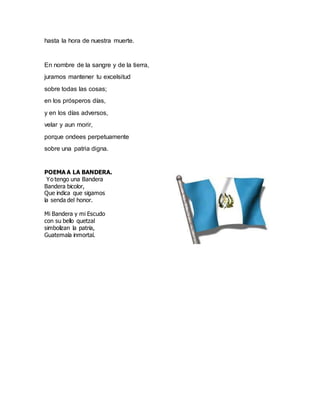 hasta la hora de nuestra muerte.
En nombre de la sangre y de la tierra,
juramos mantener tu excelsitud
sobre todas las cosas;
en los prósperos días,
y en los días adversos,
velar y aun morir,
porque ondees perpetuamente
sobre una patria digna.
POEMA A LA BANDERA.
Yo tengo una Bandera
Bandera bicolor,
Que indica que sigamos
la senda del honor.
Mi Bandera y mi Escudo
con su bello quetzal
simbolizan la patria,
Guatemala inmortal.
 