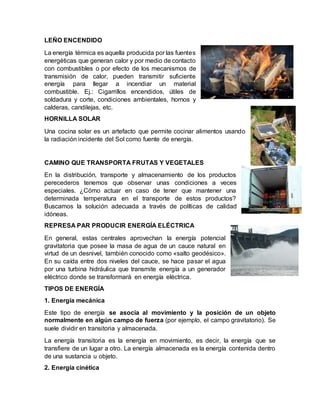 LEÑO ENCENDIDO
La energía térmica es aquella producida por las fuentes
energéticas que generan calor y por medio de contacto
con combustibles o por efecto de los mecanismos de
transmisión de calor, pueden transmitir suficiente
energía para llegar a incendiar un material
combustible. Ej.: Cigarrillos encendidos, útiles de
soldadura y corte, condiciones ambientales, hornos y
calderas, candilejas, etc.
HORNILLA SOLAR
Una cocina solar es un artefacto que permite cocinar alimentos usando
la radiación incidente del Sol como fuente de energía.
CAMINO QUE TRANSPORTA FRUTAS Y VEGETALES
En la distribución, transporte y almacenamiento de los productos
perecederos tenemos que observar unas condiciones a veces
especiales. ¿Cómo actuar en caso de tener que mantener una
determinada temperatura en el transporte de estos productos?
Buscamos la solución adecuada a través de políticas de calidad
idóneas.
REPRESA PAR PRODUCIR ENERGÍA ELÉCTRICA
En general, estas centrales aprovechan la energía potencial
gravitatoria que posee la masa de agua de un cauce natural en
virtud de un desnivel, también conocido como «salto geodésico».
En su caída entre dos niveles del cauce, se hace pasar el agua
por una turbina hidráulica que transmite energía a un generador
eléctrico donde se transformará en energía eléctrica.
TIPOS DE ENERGÍA
1. Energía mecánica
Este tipo de energía se asocia al movimiento y la posición de un objeto
normalmente en algún campo de fuerza (por ejemplo, el campo gravitatorio). Se
suele dividir en transitoria y almacenada.
La energía transitoria es la energía en movimiento, es decir, la energía que se
transfiere de un lugar a otro. La energía almacenada es la energía contenida dentro
de una sustancia u objeto.
2. Energía cinética
 