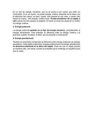 Es un tipo de energía mecánica, que se se asocia a los cueros que están en
movimiento. Si no se mueve, no posee energía cinética. Depende de la masa y de
la velocidad del cuerpo, es decir, cuanto más pesada es una cosa, y cuanto más
rápido se mueve, más energía cinética tiene. Puede transferirse de un objeto a
otro cuando los dos cuerpos se golpean. El viento al mover las aspas de un molino
es energía cinética.
3. Energía potencial
La energía potencial también es un tipo de energía mecánica, concretamente la
energía almacenada. Para entender la diferencia entre la energía cinética y la
potencial, puedes visualizar el vídeo que se presenta a continuación.
4. Energía gravitacional
También es importante comprender la diferencia entre energía potencial y la energía
gravitatoria. Cada objeto puede tener energía potencial pero la energía gravitacional
se almacena solamente en la altura del objeto. Cada vez que un objeto pesado
se mantiene alto, una fuerza o poder es probable que lo mantenga en equilibrio para
que no caiga.
 