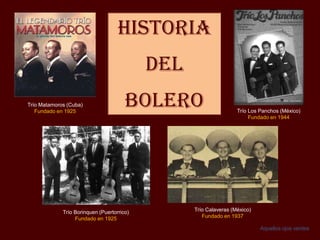 Historia
del
BOLERO
Trío Borinquen (Puertorrico)
Fundado en 1925
Trío Los Panchos (México)
Fundado en 1944
Trío Matamoros (Cuba)
Fundado en 1925
Trío Calaveras (México)
Fundado en 1937
Aquellos ojos verdes
 