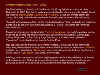 Fernando García Morcillo (1919 - 2002)
Nació en Valdemoro, Madrid el 25 de Febrero de 1919 y falleció en Madrid el 10 de
Diciembre de 2002. Tres fueron los boleros musicalizados por él y que más fama le dieron,
los titulados “María Dolores”, “Santa Cruz” y “Viajera”, la letra del primero escrita por
Jacobo Morcillo y dedicado a la esposa de Fernando, que se llamaba María Dolores.
“Santa Cruz” es un bolero-folia, escrito por Adolfo Martínez Pinto y dedicada a la ciudad de
Santa Cruz de Tenerife, Islas Canarias, España, y “Viajera” fue escrita por Fernando
García del Val.
Estos tres boleros junto con la popular “Tuna compostelana”, han dado la vuelta al mundo
en la voz de los más importantes intérpretes, tales como Lolita Garrido, Gloria Lasso,
Johnny Albino y el Trío San Juan y Jorge Sepúlveda, autor de la letra del bolero
“Santander”, musicalizado por el pianista Enrique Peiro.
Hay otras creaciones musicales de Fernando García Morcillo, que no por ser menos
conocidas, no dejaron de ser muy importantes a nivel internacional, tales como “Vida mía”
grabada por Lucho Gatica, “Malvarrosa” incorporada al repertorio de Jorge Sepúlveda y
Gloria Lasso y “Ojos azules”, que cantó Pedro Vargas.
A lo largo de su dilatada vida artística, llegó a registrar en la Sociedad General de Autores
de España más de 1,030 obras, independientemente de la musicalización de muchas
películas así como la creación de música de fondo para espectáculos musicales.
Viajera
El Consorcio
 