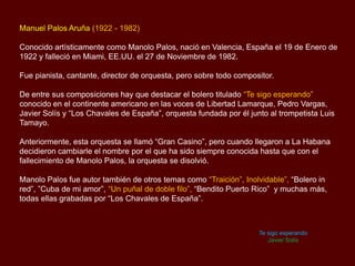 Manuel Palos Aruña (1922 - 1982)
Conocido artísticamente como Manolo Palos, nació en Valencia, España el 19 de Enero de
1922 y falleció en Miami, EE.UU. el 27 de Noviembre de 1982.
Fue pianista, cantante, director de orquesta, pero sobre todo compositor.
De entre sus composiciones hay que destacar el bolero titulado “Te sigo esperando”
conocido en el continente americano en las voces de Libertad Lamarque, Pedro Vargas,
Javier Solís y “Los Chavales de España”, orquesta fundada por él junto al trompetista Luis
Tamayo.
Anteriormente, esta orquesta se llamó “Gran Casino”, pero cuando llegaron a La Habana
decidieron cambiarle el nombre por el que ha sido siempre conocida hasta que con el
fallecimiento de Manolo Palos, la orquesta se disolvió.
Manolo Palos fue autor también de otros temas como “Traición”, Inolvidable”, “Bolero in
red”, ”Cuba de mi amor”, “Un puñal de doble filo”, “Bendito Puerto Rico” y muchas más,
todas ellas grabadas por “Los Chavales de España”.
Te sigo esperando
Javier Solís
 