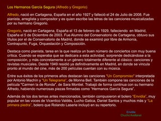 Los Hermanos García Segura (Alfredo y Gregorio)
Alfredo, nació en Cartagena, España en el año 1927 y falleció el 24 de Julio de 2008. Fue
pianista, arreglista y compositor y es quien escribe las letras de las canciones musicalizadas
por su hermano Gregorio.
Gregorio, nació en Cartagena, España el 13 de febrero de 1929, falleciendo en Madrid,
España el 5 de Diciembre de 2003. Fue Alumno del Conservatorio de Cartagena, obtuvo sus
títulos por el de Conservatorio de Madrid, donde se examinó por libre de Armonía,
Contrapunto, Fuga, Orquestación y Composición.
Destaca como pianista, tarea en la que realiza un buen número de conciertos con muy buena
crítica. Cuando se esperaba que se dedicara a esta actividad, sorprende dedicándose a la
composición, y más concretamente a un género totalmente diferente al clásico: canciones y
revistas musicales. Desde 1949 residió ya definitivamente en Madrid, en donde se vincula
pronto al mundo del cine, más de 200 películas cuentan con su música.
Entre sus éxitos de los primeros años destacan las canciones "Un Compromiso" interpretada
por Antonio Machín y "Un Telegrama“, de Monna Bell. También compone las canciones de la
película "Carmen la de Ronda", de Sara Montiel. Trabajó de forma continua con su hermano
Alfredo, habiendo numerosas piezas firmadas como “Hermanos García Segura”.
Además de los dos temas antes mencionados, también compusieron el bolero “Envidia”, muy
popular en las voces de Vicentico Valdés, Lucho Gatica, Daniel Santos y muchos más y “La
primera piedra”, bolero que Rolando Laserie incluyó en su repertorio.
Envidia
Chucho Avellanet
 