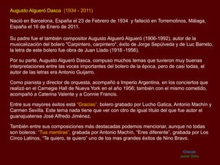 Augusto Algueró Dasca (1934 - 2011)
Nació en Barcelona, España el 23 de Febrero de 1934 y falleció en Torremolinos, Málaga,
España el 16 de Enero de 2011.
Su padre fue el también compositor Augusto Algueró Algueró (1906-1992), autor de la
musicalización del bolero "Carpintero, carpintero", éxito de Jorge Sepúlveda y de Luc Barreto,
la letra de este bolero fue obra de Juan Llado (1918 -1956).
Por su parte, Augusto Algueró Dasca, compuso muchos temas que tuvieron muy buenas
interpretaciones entre las voces importantes del bolero de la época, pero de casi todas, el
autor de las letras era Antonio Guijarro.
Como pianista y director de orquesta, acompañó a Imperio Argentina, en los conciertos que
realizó en el Carnegie Hall de Nueva York en el año 1956; también con el mismo cometido,
acompañó a Caterina Valente y a Connie Francis.
Entre sus mayores éxitos está “Gracias”, bolero grabado por Lucho Gatica, Antonio Machín y
Carmen Sevilla. Este tema nada tiene que ver con otro de igual título del que fue autor el
guanajuatense José Alfredo Jiménez.
También entre sus composiciones más destacadas podemos mencionar, aunque no todas
son boleros: “Tus mentiras”, grabada por Antonio Machín, “Eres diferente”, grabada por Los
Cinco Latinos, “Te quiero, te quiero” uno de los mas grandes éxitos de Nino Bravo.
Gracias
Javier Solís
 