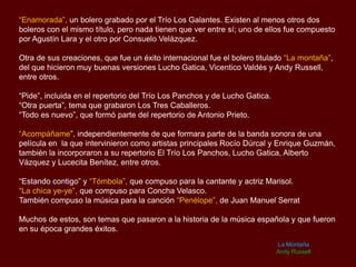 “Enamorada”, un bolero grabado por el Trío Los Galantes. Existen al menos otros dos
boleros con el mismo título, pero nada tienen que ver entre sí; uno de ellos fue compuesto
por Agustín Lara y el otro por Consuelo Velázquez.
Otra de sus creaciones, que fue un éxito internacional fue el bolero titulado “La montaña”,
del que hicieron muy buenas versiones Lucho Gatica, Vicentico Valdés y Andy Russell,
entre otros.
“Pide”, incluida en el repertorio del Trío Los Panchos y de Lucho Gatica.
“Otra puerta”, tema que grabaron Los Tres Caballeros.
“Todo es nuevo”, que formó parte del repertorio de Antonio Prieto.
“Acompáñame”, independientemente de que formara parte de la banda sonora de una
película en la que intervinieron como artistas principales Rocío Dúrcal y Enrique Guzmán,
también la incorporaron a su repertorio El Trío Los Panchos, Lucho Gatica, Alberto
Vázquez y Lucecita Benítez, entre otros.
“Estando contigo” y “Tómbola”, que compuso para la cantante y actriz Marisol.
“La chica ye-ye”, que compuso para Concha Velasco.
También compuso la música para la canción “Penélope”, de Juan Manuel Serrat
Muchos de estos, son temas que pasaron a la historia de la música española y que fueron
en su época grandes éxitos.
La Montaña
Andy Russell
 