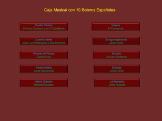 Cariño Verdad
Chamín Correa y Los 3 Caballeros
Camino verde
José Luis Rodríguez y Los Panchos
Puente de Piedra
Carlos Díaz
A escondidas
Jorge Sepúlveda
María Dolores
Manolo Escobar
Viajera
El Consorcio
Te sigo esperando
Javier Solís
Envidia
Chucho Avellanet
Gracias
Javier Solís
La Montaña
Andy Russell
Caja Musical con 10 Boleros Españoles
 