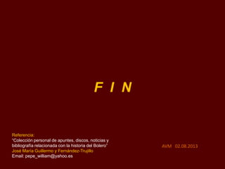F I N
AVM 02.08.2013
Referencia:
“Colección personal de apuntes, discos, noticias y
bibliografía relacionada con la historia del Bolero”
José María Guillermo y Fernández-Trujillo
Email: pepe_william@yahoo.es
 