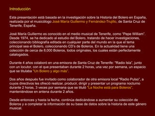 Introducción
Esta presentación está basada en la investigación sobre la Historia del Bolero en España,
realizada por el musicólogo José María Guillermo y Fernández-Trujillo, de Santa Cruz de
Tenerife, España.
José María Guillermo es conocido en el medio musical de Tenerife, como “Pepe William”.
Desde 1974, se ha dedicado al estudio del Bolero, tratando de hacer investigaciones,
coleccionando bibliografía editada en cualquier parte del mundo en la que el tema
principal sea el Bolero, coleccionando CD’s de Boleros. En la actualidad tiene una
colección de cerca de 8,000 Boleros, todos originales, los cuales están perfectamente
catalogados.
Durante 4 años colaboró en una emisora de Santa Cruz de Tenerife: "Radio Isla”, junto
con un locutor, con el que presentaban durante 2 horas, una vez por semana, un espacio
que se titulaba "Un Bolero y algo más”.
Dos años después fue invitado como colaborador de otra emisora local "Radio Pulso”, a
cuyos directivos les ofreció realizar, producir, dirigir y presentar un programa nocturno
durante 2 horas, 3 veces por semana que se tituló "La Noche está para Boleros”,
manteniéndose en antena durante 2 años.
Desde entonces y hasta la fecha, continúa dedicándose a aumentar su colección de
Boleros y a completar la información de su base de datos sobre la historia de este género
musical.
 