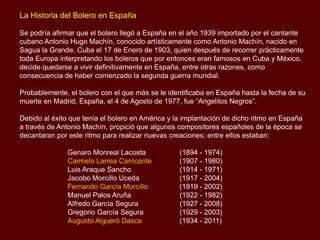 La Historia del Bolero en España
Se podría afirmar que el bolero llegó a España en el año 1939 importado por el cantante
cubano Antonio Hugo Machín, conocido artísticamente como Antonio Machín, nacido en
Sagua la Grande, Cuba el 17 de Enero de 1903, quien después de recorrer prácticamente
toda Europa interpretando los boleros que por entonces eran famosos en Cuba y México,
decide quedarse a vivir definitivamente en España, entre otras razones, como
consecuencia de haber comenzado la segunda guerra mundial.
Probablemente, el bolero con el que más se le identificaba en España hasta la fecha de su
muerte en Madrid, España, el 4 de Agosto de 1977, fue “Angelitos Negros”.
Debido al éxito que tenía el bolero en América y la implantación de dicho ritmo en España
a través de Antonio Machín, propició que algunos compositores españoles de la época se
decantaran por este ritmo para realizar nuevas creaciones; entre ellos estaban:
Genaro Monreal Lacosta (1894 - 1974)
Carmelo Larrea Carricante (1907 - 1980)
Luis Araque Sancho (1914 - 1971)
Jacobo Morcillo Uceda (1917 - 2004)
Fernando García Morcillo (1919 - 2002)
Manuel Palos Aruña (1922 - 1982)
Alfredo García Segura (1927 - 2008)
Gregorio García Segura (1929 - 2003)
Augusto Algueró Dasca (1934 - 2011)
 
